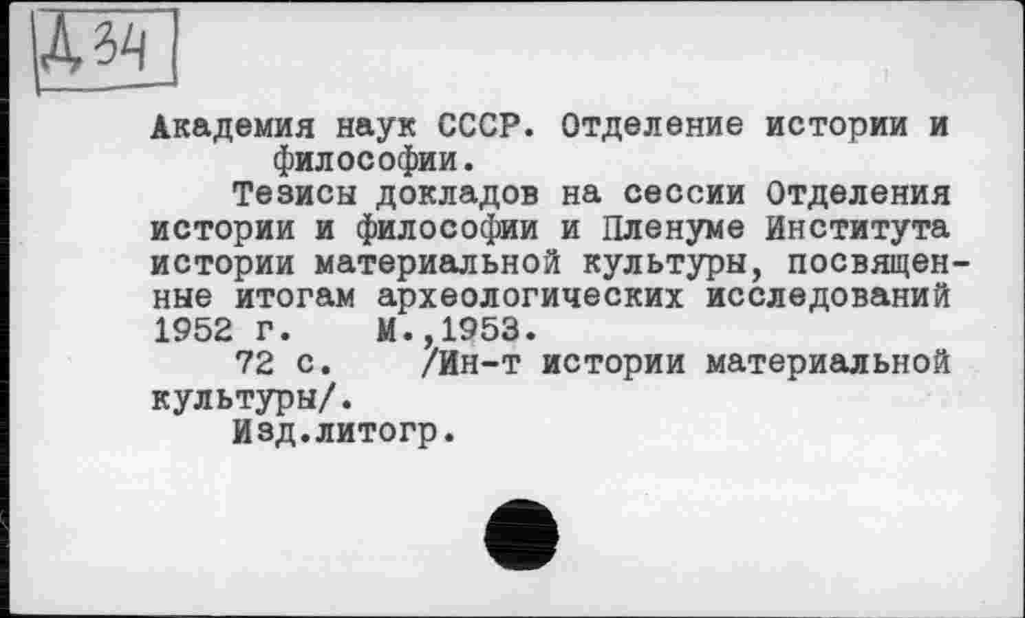 ﻿Академия наук СССР. Отделение истории и философии.
Тезисы докладов на сессии Отделения истории и философии и Пленуме Института истории материальной культуры, посвящен ные итогам археологических исследований 1952 г. М.,1953.
72 с. /Ин-т истории материальной культуры/.
Изд.литогр.